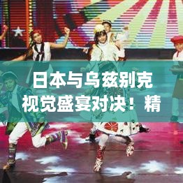 日本與烏茲別克視覺盛宴對(duì)決！精彩比賽瞬間不容錯(cuò)過