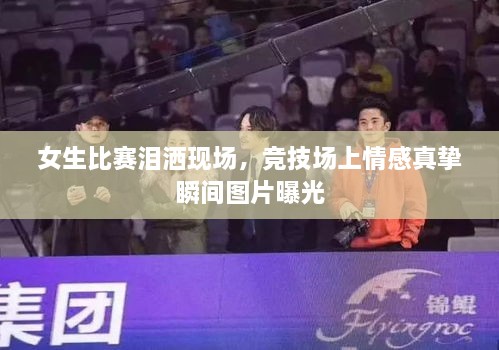 女生比賽淚灑現(xiàn)場，競技場上情感真摯瞬間圖片曝光