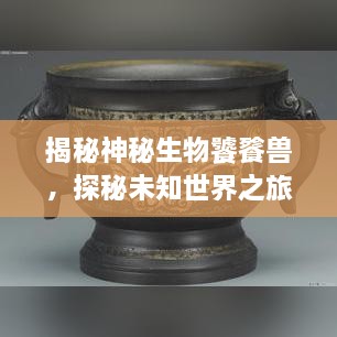 揭秘神秘生物饕餮獸，探秘未知世界之旅