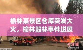 榆林某景區(qū)倉庫突發(fā)大火，榆林毀林事件進(jìn)展 